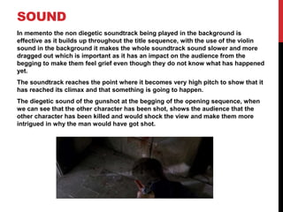 SOUND
In memento the non diegetic soundtrack being played in the background is
effective as it builds up throughout the title sequence, with the use of the violin
sound in the background it makes the whole soundtrack sound slower and more
dragged out which is important as it has an impact on the audience from the
begging to make them feel grief even though they do not know what has happened
yet.
The soundtrack reaches the point where it becomes very high pitch to show that it
has reached its climax and that something is going to happen.
The diegetic sound of the gunshot at the begging of the opening sequence, when
we can see that the other character has been shot, shows the audience that the
other character has been killed and would shock the view and make them more
intrigued in why the man would have got shot.
 