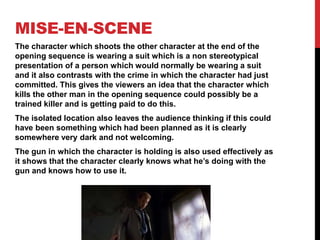 MISE-EN-SCENE
The character which shoots the other character at the end of the
opening sequence is wearing a suit which is a non stereotypical
presentation of a person which would normally be wearing a suit
and it also contrasts with the crime in which the character had just
committed. This gives the viewers an idea that the character which
kills the other man in the opening sequence could possibly be a
trained killer and is getting paid to do this.
The isolated location also leaves the audience thinking if this could
have been something which had been planned as it is clearly
somewhere very dark and not welcoming.
The gun in which the character is holding is also used effectively as
it shows that the character clearly knows what he’s doing with the
gun and knows how to use it.
 
