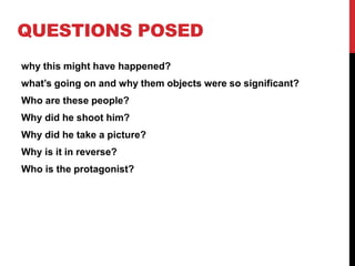 QUESTIONS POSED
why this might have happened?
what’s going on and why them objects were so significant?
Who are these people?
Why did he shoot him?
Why did he take a picture?
Why is it in reverse?
Who is the protagonist?
 
