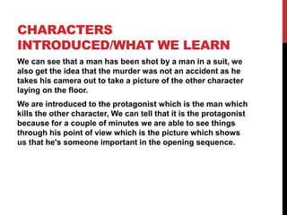 CHARACTERS
INTRODUCED/WHAT WE LEARN
We can see that a man has been shot by a man in a suit, we
also get the idea that the murder was not an accident as he
takes his camera out to take a picture of the other character
laying on the floor.
We are introduced to the protagonist which is the man which
kills the other character, We can tell that it is the protagonist
because for a couple of minutes we are able to see things
through his point of view which is the picture which shows
us that he's someone important in the opening sequence.
 