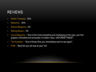 REVIEWS
• Rotten Tomatoes - 92%
• Metacritic - 80%
• Empire Magazine - 4/5
• Rolling Stones – 4/5
• Uncut Magazine – “One of the most compelling and challenging of the year, you’ll be
gripped, enthralled and exhausted. A modern class. UNFORGETTABLE!”
• The Guardian – “One of those films you immediately want to see again”.
• FHM – “Best film you will see all year” 5/5
 
