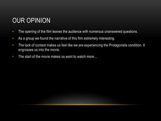 OUR OPINION
• The opening of the film leaves the audience with numerous unanswered questions.
• As a group we found the narrative of this film extremely interesting.
• The lack of context makes us feel like we are experiencing the Protagonists condition. It
engrosses us into the movie.
• The start of the movie makes us want to watch more…
 