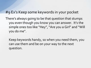 There’s always going to be that question that stumps you even though you know you can answer.  It’s the simple ones too like “Hey”, “Are you a Girl” and “Will you do me”.	Keep keywords handy, so when you need them, you can use them and be on your way to the next question.#9 Ex’s Keep some keywords in your pocket