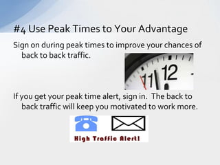 Sign on during peak times to improve your chances of back to back traffic.If you get your peak time alert, sign in.  The back to back traffic will keep you motivated to work more.#4 Use Peak Times to Your Advantage