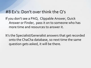 If you don’t see a PAQ,  Clippable Answer, Quick Answer or Finder,  pass it on to someone who has more time and resources to answer it.It’s the Specialist/Generalist answers that get recorded onto the ChaCha database, so next time the same question gets asked, it will be there.#8 Ex’s: Don’t over think the Q’s 
