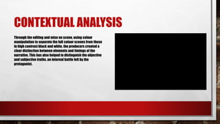 CONTEXTUAL ANALYSIS
Through the editing and mise en scene, using colour
manipulation to separate the full colour scenes from those
in high contrast black and white, the producers created a
clear distinction between elements and timings of the
narrative. This has also helped to distinguish the objective
and subjective truths, an internal battle felt by the
protagonist.
 