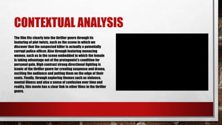 CONTEXTUAL ANALYSIS
The film fits clearly into the thriller genre through its
featuring of plot twists, such as the scene in which we
discover that the suspected killer is actually a potentially
corrupt police officer. Also through featuring menacing
women, such as in the scene embedded in which the female
is taking advantage out of the protagonist’s condition for
personal gain. High contrast strong directional lighting is
iconic of the thriller genre for creating suspense and drama,
exciting the audience and putting them on the edge of their
seats. Finally, through exploring themes such as violence,
mental illness and also a sense of confusion over time and
reality, this movie has a clear link to other films in the thriller
genre.
 
