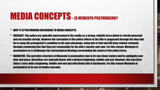 MEDIA CONCEPTS– IS MEMENTO POSTMODERN?
• WHY IT IS POSTMODERN ACCORDING TO MEDIA CONCEPTS:
• IDEOLOGY: The police are typically represented in the media as a strong, reliable force which is strictly governed
and not usually corrupt. However the corruption of the police officer in the film is suggested through the idea that
he is using the protagonist’s condition to his own advantage, using him to find and kill drug related criminals
through convincing him that they are responsible for his wife’s murder and rape. For this reason, Memento is
postmodern as it challenges the stereotypical ideology surrounding the nature of the police force.
• NARRATIVE: The narrative structure of Memento is postmodern due to its non-linear nature and its ambiguity over
time and place. Narratives are typically linear with a distinct beginning, middle and end. However, this narrative
takes a story with a beginning, middle and end and effectively tells it backwards. For this reason Memento is
postmodern in its use of media concepts.
 