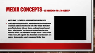 MEDIA CONCEPTS– IS MEMENTO POSTMODERN?
• WHY IT IS NOT POSTMODERN ACCORDING TO MEDIA CONCEPTS:
• GENRE: As previously mentioned, Memento shares various narrative,
conceptual and thematic elements with other films in the thriller
genre. This includes, violence, themes such as crime and mental
illness, ‘mind-bending’ narrative structures and also the use of
menacing women - the movie even manages to fit in a chase scene.
For this reason, it is arguable that Memento is not post-modern as it
features the convention generic elements of thriller films.
 