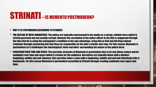 STRINATI– IS MEMENTO POSTMODERN?
• WHY IT IS POSTMODERN ACCORDING TO STRINATI:
• THE DECLINE OF META-NARRATIVES: The police are typically represented in the media as a strong, reliable force which is
strictly governed and not usually corrupt. However the corruption of the police officer in the film is suggested through
the idea that he is using the protagonist’s condition to his own advantage, using him to find and kill drug related
criminals through convincing him that they are responsible for his wife’s murder and rape. For this reason, Memento is
postmodern as it challenges the stereotypical ‘meta-narrative’ surrounding the nature of the police force.
• CONFUSION OVER TIME AND SPACE: The narrative structure of Memento is postmodern due to its non-linear nature and its
ambiguity over time and space which it creates for the audience. Narratives are typically linear with a distinct
beginning, middle and end. However, this narrative takes a story with a beginning, middle and end and effectively tells it
backwards. For this reason Memento is postmodern according to Strinati through creating confusion over space and
time.
 
