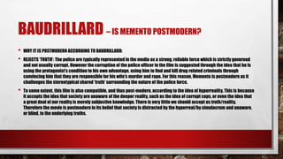 BAUDRILLARD – IS MEMENTO POSTMODERN?
• WHY IT IS POSTMODERN ACCORDING TO BAUDRILLARD:
• REJECTS ‘TRUTH’: The police are typically represented in the media as a strong, reliable force which is strictly governed
and not usually corrupt. However the corruption of the police officer in the film is suggested through the idea that he is
using the protagonist’s condition to his own advantage, using him to find and kill drug related criminals through
convincing him that they are responsible for his wife’s murder and rape. For this reason, Memento is postmodern as it
challenges the stereotypical shared ‘truth’ surrounding the nature of the police force.
• To some extent, this film is also compatible, and thus post-modern, according to the idea of hyperreality. This is because
it accepts the idea that society are unaware of the deeper reality, such as the idea of corrupt cops, or even the idea that
a great deal of our reality is merely subjective knowledge. There is very little we should accept as truth/reality.
Therefore the movie is postmodern in its belief that society is distracted by the hyperreal/by simulacrum and unaware,
or blind, to the underlying truths.
 