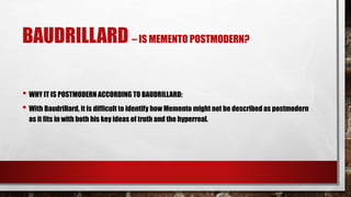BAUDRILLARD – IS MEMENTO POSTMODERN?
• WHY IT IS POSTMODERN ACCORDING TO BAUDRILLARD:
• With Baudrillard, it is difficult to identify how Memento might not be described as postmodern
as it fits in with both his key ideas of truth and the hyperreal.
 