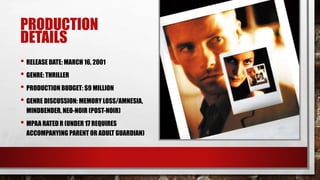 PRODUCTION
DETAILS
• RELEASE DATE: MARCH 16, 2001
• GENRE: THRILLER
• PRODUCTION BUDGET: $9 MILLION
• GENRE DISCUSSION: MEMORY LOSS/AMNESIA,
MINDBENDER, NEO-NOIR (POST-NOIR)
• MPAA RATED R (UNDER 17 REQUIRES
ACCOMPANYING PARENT OR ADULT GUARDIAN)
 