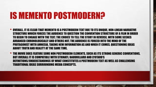 IS MEMENTO POSTMODERN?
• OVERALL, IT IS CLEAR THAT MEMENTO IS A POSTMODERN TEXT DUE TO ITS UNIQUE, NON-LINEAR NARRATIVE
STRUCTURE WHICH FORCES THE AUDIENCE TO QUESTION THE CONVENTION STRUCTURE OF A FILM IN ORDER
TO BEGIN TO ENGAGE WITH THE TEXT. THE CHOICE TO TELL THE STORY IN REVERSE, WITH SOME SCENES
ARRANGED CHRONOLOGICALLY AND OTHERS NOT, THE AUDIENCE IS FORCED INTO THE MIND OF THE
PROTAGONIST WITH AMNESIA, TAKING NEW INFORMATION AS AND WHEN IT COMES, QUESTIONING IDEAS
ABOUT TRUTH AND REALITY AT THE SAME TIME.
• THE MOVIE DOES FEATURE SOME NON POSTMODERN ELEMENTS, SUCH AS ITS STRONG GENERIC CONVENTIONS,
BUT OVERALL IT IS COMPATIBLE WITH STRINATI, BAUDRILLARD AND LYOTARD’S
DEFINITIONS/UNDERSTANDINGS OF WHAT CONSTITUTES A POSTMODERN TEXT AS WELL AS CHALLENGING
TRADITIONAL IDEAS SURROUNDING MEDIA CONCEPTS.
 