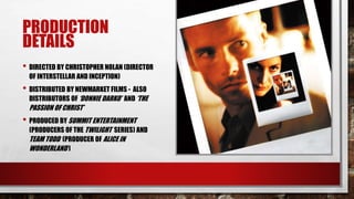 PRODUCTION
DETAILS
• DIRECTED BY CHRISTOPHER NOLAN (DIRECTOR
OF INTERSTELLAR AND INCEPTION)
• DISTRIBUTED BY NEWMARKET FILMS - ALSO
DISTRIBUTORS OF ‘DONNIE DARKO’ AND ‘THE
PASSION OF CHRIST’
• PRODUCED BY SUMMIT ENTERTAINMENT
(PRODUCERS OF THE TWILIGHT SERIES) AND
TEAM TODD (PRODUCER OF ALICE IN
WONDERLAND )
 