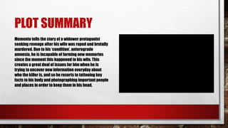 PLOT SUMMARY
Memento tells the story of a widower protagonist
seeking revenge after his wife was raped and brutally
murdered. Due to his ‘condition’, anterograde
amnesia, he is incapable of forming new memories
since the moment this happened to his wife. This
creates a great deal of issues for him when he is
trying to uncover new information everyday about
who the killer is, and so he resorts to tattooing key
facts to his body and photographing important people
and places in order to keep them in his head.
 