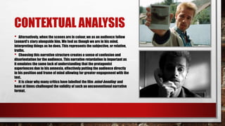 CONTEXTUAL ANALYSIS
• Alternatively, when the scenes are in colour, we as an audience follow
Leonard’s story alongside him. We feel as though we are in his mind,
interpreting things as he does. This represents the subjective, or relative,
truths.
• Choosing this narrative structure creates a sense of confusion and
disorientation for the audience. This narrative retardation is important as
it emulates the same lack of understanding that the protagonist
experiences due to his amnesia, effectively putting the audience directly
in his position and frame of mind allowing for greater engagement with the
text.
• It is clear why many critics have labelled the film mind-bending and
have at times challenged the validity of such an unconventional narrative
format.
 