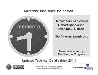 Memento: Time Travel for the Web	
  


                                 Herbert Van de Sompel
                                   Robert Sanderson
                                   Michael L. Nelson

                                 http://mementoweb.org/



                                       Memento is funded by
                                      The Library of Congress

                                   	
  
Updated Technical Details (May 2011)
         Memento: Time Travel for the Web
         Updated Technical Details (05/2011)
 