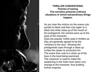 THRILLER CONVENTIONS:
            Themes of seeing.
     The narrative presents ordinary
 situations in which extraordinary things
                 happen.

As you hear the victims cry the scene cuts
quickly to black and then cuts again to a
black and white close up of the mouth of
the protagonist, the camera pans up to the
eyes of the character.
Eyes are popular motifs used in thrillers as
they are generally agreed to be the
‘windows to the soul’. Showing the
protagonists’ eyes through a close up
invites the viewer to scrutinize him.
The scene then cuts to a close up of the
keys in the bowl being examined.
The voiceover is used to make the
awakening in the hotel room seem very
strange to the character, thus building
further enigmas.
 