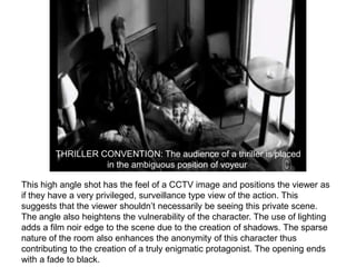 THRILLER CONVENTION: The audience of a thriller is placed
                  in the ambiguous position of voyeur.

This high angle shot has the feel of a CCTV image and positions the viewer as
if they have a very privileged, surveillance type view of the action. This
suggests that the viewer shouldn’t necessarily be seeing this private scene.
The angle also heightens the vulnerability of the character. The use of lighting
adds a film noir edge to the scene due to the creation of shadows. The sparse
nature of the room also enhances the anonymity of this character thus
contributing to the creation of a truly enigmatic protagonist. The opening ends
with a fade to black.
 