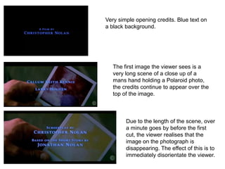 Very simple opening credits. Blue text on
a black background.




   The first image the viewer sees is a
   very long scene of a close up of a
   mans hand holding a Polaroid photo,
   the credits continue to appear over the
   top of the image.



        Due to the length of the scene, over
        a minute goes by before the first
        cut, the viewer realises that the
        image on the photograph is
        disappearing. The effect of this is to
        immediately disorientate the viewer.
 