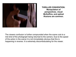 THRILLER CONVENTION:
                                               Manipulation of
                                             perspectives, visual
                                           McGuffins, and optical
                                           illusions are common.




The viewers confusion is further compounded when the scene cuts to a
mid shot of the photograph being returned to the camera. Due to the speed
of the action in the scene it is not immediately obvious that this is
happening in reverse. It is extremely discombobulating for the viewer.
 