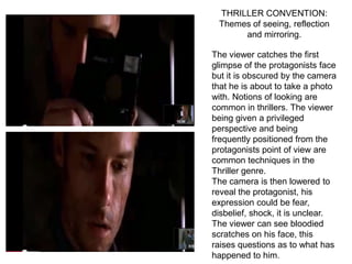 THRILLER CONVENTION:
 Themes of seeing, reflection
      and mirroring.

The viewer catches the first
glimpse of the protagonists face
but it is obscured by the camera
that he is about to take a photo
with. Notions of looking are
common in thrillers. The viewer
being given a privileged
perspective and being
frequently positioned from the
protagonists point of view are
common techniques in the
Thriller genre.
The camera is then lowered to
reveal the protagonist, his
expression could be fear,
disbelief, shock, it is unclear.
The viewer can see bloodied
scratches on his face, this
raises questions as to what has
happened to him.
 
