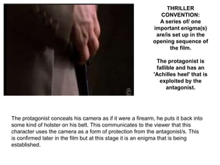 THRILLER
                                                               CONVENTION:
                                                              A series of/ one
                                                            important enigma(s)
                                                             are/is set up in the
                                                            opening sequence of
                                                                   the film.

                                                             The protagonist is
                                                             fallible and has an
                                                            'Achilles heel' that is
                                                              exploited by the
                                                                  antagonist.




The protagonist conceals his camera as if it were a firearm, he puts it back into
some kind of holster on his belt. This communicates to the viewer that this
character uses the camera as a form of protection from the antagonist/s. This
is confirmed later in the film but at this stage it is an enigma that is being
established.
 