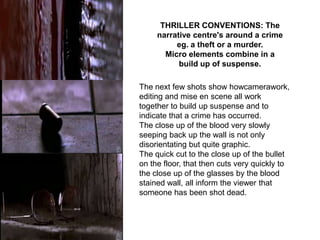 THRILLER CONVENTIONS: The
     narrative centre's around a crime
          eg. a theft or a murder.
       Micro elements combine in a
           build up of suspense.

The next few shots show howcamerawork,
editing and mise en scene all work
together to build up suspense and to
indicate that a crime has occurred.
The close up of the blood very slowly
seeping back up the wall is not only
disorientating but quite graphic.
The quick cut to the close up of the bullet
on the floor, that then cuts very quickly to
the close up of the glasses by the blood
stained wall, all inform the viewer that
someone has been shot dead.
 