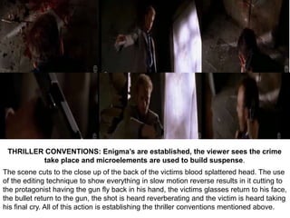 THRILLER CONVENTIONS: Enigma’s are established, the viewer sees the crime
         take place and microelements are used to build suspense.
The scene cuts to the close up of the back of the victims blood splattered head. The use
of the editing technique to show everything in slow motion reverse results in it cutting to
the protagonist having the gun fly back in his hand, the victims glasses return to his face,
the bullet return to the gun, the shot is heard reverberating and the victim is heard taking
his final cry. All of this action is establishing the thriller conventions mentioned above.
 