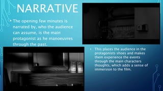 NARRATIVE
• The opening few minutes is
narrated by, who the audience
can assume, is the main
protagonist as he manoeuvres
through the past.
• This places the audience in the
protagonists shoes and makes
them experience the events
through the main characters
thoughts, which adds a sense of
immersion to the film.
 