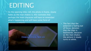 EDITING
• As the opening titles roll, the photo in frame, slowly
fades as the man shakes it, this connotes that
perhaps the main character will have to remember
what's happening and will have some form of
memory problems. • The fact that the
polaroid is fading out
of focus, denotes
that the clips is
backwards, because
as the man shakes
the picture it slowly
turns to white.
 