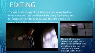 EDITING
• The use of close ups of the items as they move back in
times connotes that the film will be using flashbacks and
foresight liberally throughout and the film will tell the
story of why the protagonist shot someone
• The use of close up
denotes the importance
of the items and that they
are telling a story of their
own about how the
situation in the frame
 
