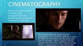 CINEMATOGRAPHY
• The use of a close up shows
the blood on the
protagonists face and
denotes that he was the one
to commit the crime and
establishes that he will be
the main character.
• The medium close up shows that the
protagonist is in a rundown building or room,
as shown by the broken and decaying walls
over his shoulder, which suggests that the
murder may have either been planned ahead
which is supported by his face which lacks
 