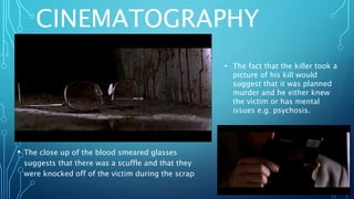CINEMATOGRAPHY
• The close up of the blood smeared glasses
suggests that there was a scuffle and that they
were knocked off of the victim during the scrap
• The fact that the killer took a
picture of his kill would
suggest that it was planned
murder and he either knew
the victim or has mental
issues e.g. psychosis.
 