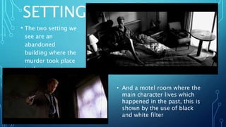 SETTING
• The two setting we
see are an
abandoned
building where the
murder took place
in the present.
• And a motel room where the
main character lives which
happened in the past, this is
shown by the use of black
and white filter
 