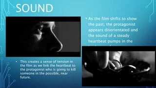 SOUND
• As the film shifts to show
the past, the protagonist
appears disorientated and
the sound of a steady
heartbeat pumps in the
background.
• This creates a sense of tension in
the film as we link the heartbeat to
the protagonist who is going to kill
someone in the possible, near
future.
 