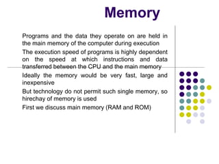 Memory
Programs and the data they operate on are held in
the main memory of the computer during execution
The execution speed of programs is highly dependent
on the speed at which instructions and data
transferred between the CPU and the main memory
Ideally the memory would be very fast, large and
inexpensive
But technology do not permit such single memory, so
hirechay of memory is used
First we discuss main memory (RAM and ROM)
 