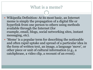 What is a meme?Wikipedia Definition: At its most basic, an Internet meme is simply the propagation of a digital file or hyperlink from one person to others using methods available through the Internet (for example, email, blogs, social networking sites, instant messaging, etc). ‘Meme’ is a popular term for describing the noticeable and often rapid uptake and spread of a particular idea in the form of written text, an image, a language ‘move’, or other piece or unit of cultural information (e.g., a catchphrase, a video clip, a recount of an event).