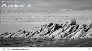 We’re not innovative…

WE are disruptive.
Innovation in most industries equals “cha-ching.” And let’s face it, almost EVERYTHING has been done. If you
don’t believe this, come up with an idea and place a call to the US patent oﬃce. 

We are disruptive. We aim to interrupt our OWN notions of how marketing should be done and investigate ways
of how marketing could be done to achieve new…and better results. Like the giant formations that interrupt a
horizon, we work tirelessly to disrupt the landscape of your business vertical.


capabilities presentation!

4!

 