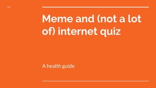 Meme and (not a lot
of) internet quiz
A health guide
 