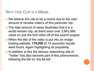 Why this Clip is a Meme.We believe this clip to be a meme due to the cast amount of remake video’s of this particular clip.The high amount of views illustrates that it is a world renown clip, as there were over 3,943,568 views on just the first video off of the search engine.When the title of the video is put into an image hosting website, 179,000 (0.15 seconds) results were found. Again highlighting its popularity.In addition to this the famous networking site of ‘Twitter’ has also become part of this phenomenon, following the life on ‘the fat kid’ .