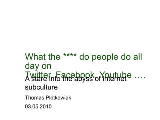 Whatthe**** do people do all day on Twitter, Facebook, Youtube …. A stareintotheabyssofinternetsubculture Thomas Plotkowiak 03.05.2010 