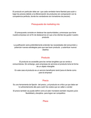 El producto en particular debe ser que cada vendedor tiene libertad para subir o
bajar los precios debido a la diferenciación de productos (en comparación con la
competencia perfecta, donde los vendedores son tomadores de precios).
Presupuesto de marketing mis
El presupuesto consiste en destacar las oportunidades y amenazas que tiene
nuestra empresa con el fin de destacarnos en que a los clientes les gusten nuestro
producto
La justificación seria preferiblemente entender las necesidades del consumidor y
potenciar nuevas estrategias para que sea buen producto y autenticar nuevos
diseños
Producto
El producto es accesible para las ventas tangibles que se venda a
consumidores. Sin embargo, para empresas de servicios el producto toma la forma
de un objeto intangible
En este caso el producto es un servicio beneficiario tanto”para el cliente como
para la empresa”
Precio
Es una herramienta de fijación del precio, y el producto es crítico ya que debe ser
lo suficientemente alto para cubrir los costos que se vallan a vender
El precio también se puede definir como el valor monetario también requiere juicio
flexibilidad y disciplina para lograr ser competitivo
Plaza
 