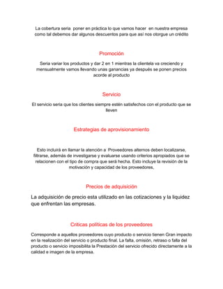 La cobertura seria poner en práctica lo que vamos hacer en nuestra empresa
como tal debemos dar algunos descuentos para que así nos otorgue un crédito
Promoción
Seria variar los productos y dar 2 en 1 mientras la clientela va creciendo y
mensualmente vamos llevando unas ganancias ya después se ponen precios
acorde al producto
Servicio
El servicio seria que los clientes siempre estén satisfechos con el producto que se
lleven
Estrategias de aprovisionamiento
Esto incluirá en llamar la atención a Proveedores alternos deben localizarse,
filtrarse, además de investigarse y evaluarse usando criterios apropiados que se
relacionen con el tipo de compra que será hecha. Esto incluye la revisión de la
motivación y capacidad de los proveedores,
Precios de adquisición
La adquisición de precio esta utilizado en las cotizaciones y la liquidez
que enfrentan las empresas.
Criticas políticas de los proveedores
Corresponde a aquellos proveedores cuyo producto o servicio tienen Gran impacto
en la realización del servicio o producto final. La falta, omisión, retraso o falla del
producto o servicio imposibilita la Prestación del servicio ofrecido directamente a la
calidad e imagen de la empresa.
 