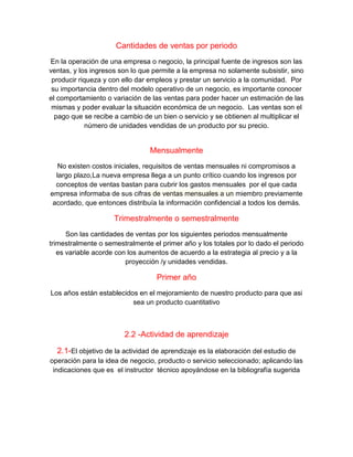 Cantidades de ventas por periodo
En la operación de una empresa o negocio, la principal fuente de ingresos son las
ventas, y los ingresos son lo que permite a la empresa no solamente subsistir, sino
producir riqueza y con ello dar empleos y prestar un servicio a la comunidad. Por
su importancia dentro del modelo operativo de un negocio, es importante conocer
el comportamiento o variación de las ventas para poder hacer un estimación de las
mismas y poder evaluar la situación económica de un negocio. Las ventas son el
pago que se recibe a cambio de un bien o servicio y se obtienen al multiplicar el
número de unidades vendidas de un producto por su precio.
Mensualmente
No existen costos iniciales, requisitos de ventas mensuales ni compromisos a
largo plazo,La nueva empresa llega a un punto crítico cuando los ingresos por
conceptos de ventas bastan para cubrir los gastos mensuales por el que cada
empresa informaba de sus cifras de ventas mensuales a un miembro previamente
acordado, que entonces distribuía la información confidencial a todos los demás.
Trimestralmente o semestralmente
Son las cantidades de ventas por los siguientes periodos mensualmente
trimestralmente o semestralmente el primer año y los totales por lo dado el periodo
es variable acorde con los aumentos de acuerdo a la estrategia al precio y a la
proyección /y unidades vendidas.
Primer año
Los años están establecidos en el mejoramiento de nuestro producto para que asi
sea un producto cuantitativo
2.2 -Actividad de aprendizaje
2.1-El objetivo de la actividad de aprendizaje es la elaboración del estudio de
operación para la idea de negocio, producto o servicio seleccionado; aplicando las
indicaciones que es el instructor técnico apoyándose en la bibliografía sugerida
 