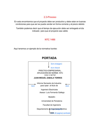 2.3-Proceso
En esta encontramos que el proyecto debe ser productivo y debe estar en buenas
condiciones para que así se pueda vender en forma correcta y al precio debido
También podemos decir que el tiempo de ejecución debe ser entregado el día
indicado para que el proyecto sea valido
NTC 1486
Aquí tenemos un ejemplo de la normativa Icontec
3cm (margen)
4cm (titulo)
3cm (margen)
2cm (# pagina) centrado
4cm 2cm
PORTADA
PRÁCTICA EMPRESARIAL,
APLICACIÓN DE NORMA NTC
2050 Y RETIE
JUAN MIGUEL ZABALA TORRES
Informe Semestre de Industria
para optar al titulo de
Ingeniero Electricista
Asesor: Luís Fernando Gallego
Medellín
Universidad de Pamplona
Facultad de Ingeniería
Departamento de Ingeniería Eléctrica
2009
 