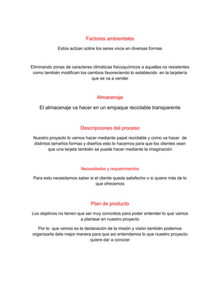 Factores ambientales
Estos actúan sobre los seres vivos en diversas formas
Eliminando zonas de caracteres climáticas fisicoquímicos a aquellas no resistentes
como también modifican los cambios favoreciendo lo establecido en la tarjetería
que se va a vender
Almacenaje
El almacenaje va hacer en un empaque reciclable transparente
Descripciones del proceso
Nuestro proyecto lo vamos hacer mediante papel reciclable y como va hacer de
distintos tamaños formas y diseños esto lo hacemos para que los clientes vean
que una tarjeta también se puede hacer mediante la imaginación
Necesidades y requerimientos
Para esto necesitamos saber si el cliente queda satisfecho o si quiere más de lo
que ofrecemos
Plan de producto
Los objetivos no tienen que ser muy concretos para poder entender lo que vamos
a plantear en nuestro proyecto
Por lo que vemos es la declaración de la misión y visión también podemos
organizarla dela mejor manera para que así entendamos lo que nuestro proyecto
quiere dar a conocer
 