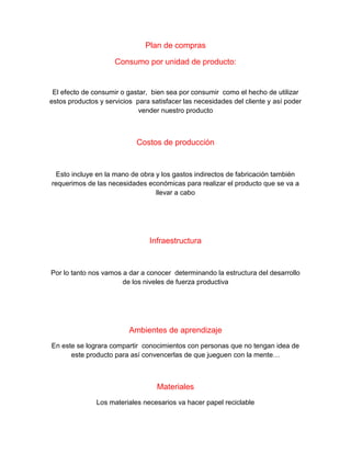 Plan de compras
Consumo por unidad de producto:
El efecto de consumir o gastar, bien sea por consumir como el hecho de utilizar
estos productos y servicios para satisfacer las necesidades del cliente y así poder
vender nuestro producto
Costos de producción
Esto incluye en la mano de obra y los gastos indirectos de fabricación también
requerimos de las necesidades económicas para realizar el producto que se va a
llevar a cabo
Infraestructura
Por lo tanto nos vamos a dar a conocer determinando la estructura del desarrollo
de los niveles de fuerza productiva
Ambientes de aprendizaje
En este se lograra compartir conocimientos con personas que no tengan idea de
este producto para así convencerlas de que jueguen con la mente…
Materiales
Los materiales necesarios va hacer papel reciclable
 