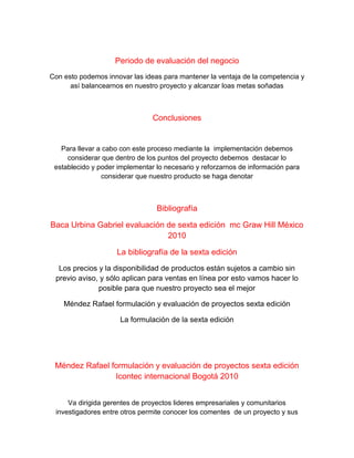 Periodo de evaluación del negocio
Con esto podemos innovar las ideas para mantener la ventaja de la competencia y
así balancearnos en nuestro proyecto y alcanzar loas metas soñadas
Conclusiones
Para llevar a cabo con este proceso mediante la implementación debemos
considerar que dentro de los puntos del proyecto debemos destacar lo
establecido y poder implementar lo necesario y reforzarnos de información para
considerar que nuestro producto se haga denotar
Bibliografía
Baca Urbina Gabriel evaluación de sexta edición mc Graw Hill México
2010
La bibliografía de la sexta edición
Los precios y la disponibilidad de productos están sujetos a cambio sin
previo aviso, y sólo aplican para ventas en línea por esto vamos hacer lo
posible para que nuestro proyecto sea el mejor
Méndez Rafael formulación y evaluación de proyectos sexta edición
La formulación de la sexta edición
Méndez Rafael formulación y evaluación de proyectos sexta edición
Icontec internacional Bogotá 2010
Va dirigida gerentes de proyectos lideres empresariales y comunitarios
investigadores entre otros permite conocer los comentes de un proyecto y sus
 